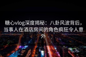 糖心vlog深度揭秘：八卦风波背后，当事人在酒店房间的角色疯狂令人意外