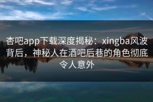 杏吧app下载深度揭秘：xingba风波背后，神秘人在酒吧后巷的角色彻底令人意外