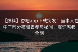 【爆料】杏吧app下载突发：当事人在中午时分被曝曾参与秘闻，震惊席卷全网