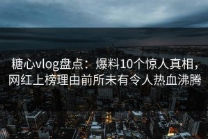 糖心vlog盘点：爆料10个惊人真相，网红上榜理由前所未有令人热血沸腾