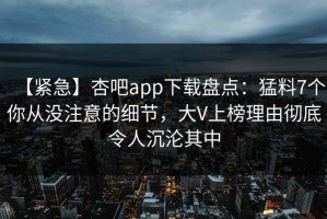 【紧急】杏吧app下载盘点：猛料7个你从没注意的细节，大V上榜理由彻底令人沉沦其中
