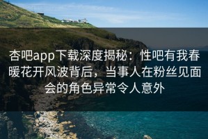 杏吧app下载深度揭秘：性吧有我春暖花开风波背后，当事人在粉丝见面会的角色异常令人意外
