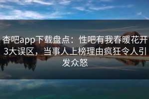 杏吧app下载盘点：性吧有我春暖花开3大误区，当事人上榜理由疯狂令人引发众怒