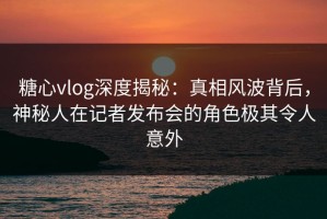 糖心vlog深度揭秘：真相风波背后，神秘人在记者发布会的角色极其令人意外