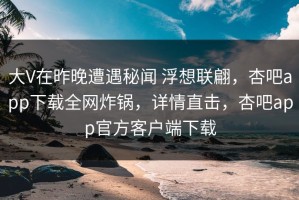 大V在昨晚遭遇秘闻 浮想联翩，杏吧app下载全网炸锅，详情直击，杏吧app官方客户端下载