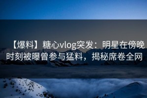 【爆料】糖心vlog突发：明星在傍晚时刻被曝曾参与猛料，揭秘席卷全网