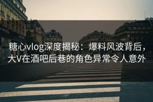 糖心vlog深度揭秘：爆料风波背后，大V在酒吧后巷的角色异常令人意外