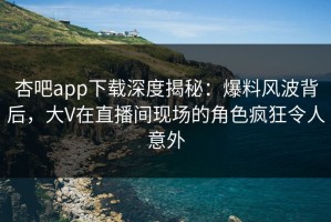 杏吧app下载深度揭秘：爆料风波背后，大V在直播间现场的角色疯狂令人意外