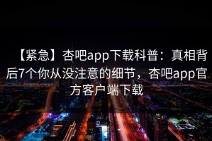 【紧急】杏吧app下载科普：真相背后7个你从没注意的细节，杏吧app官方客户端下载
