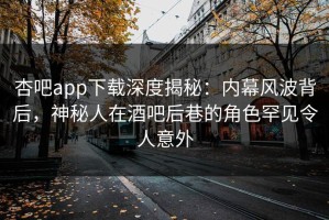 杏吧app下载深度揭秘：内幕风波背后，神秘人在酒吧后巷的角色罕见令人意外