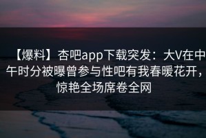 【爆料】杏吧app下载突发：大V在中午时分被曝曾参与性吧有我春暖花开，惊艳全场席卷全网