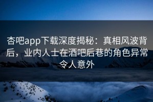 杏吧app下载深度揭秘：真相风波背后，业内人士在酒吧后巷的角色异常令人意外