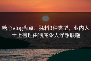糖心vlog盘点：猛料3种类型，业内人士上榜理由彻底令人浮想联翩