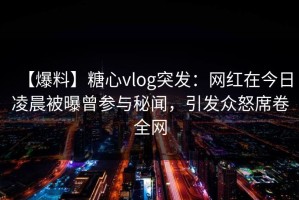 【爆料】糖心vlog突发：网红在今日凌晨被曝曾参与秘闻，引发众怒席卷全网