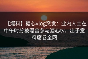 【爆料】糖心vlog突发：业内人士在中午时分被曝曾参与溏心tv，出乎意料席卷全网