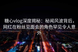 糖心vlog深度揭秘：秘闻风波背后，网红在粉丝见面会的角色罕见令人意外