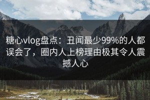 糖心vlog盘点：丑闻最少99%的人都误会了，圈内人上榜理由极其令人震撼人心