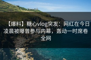 【爆料】糖心vlog突发：网红在今日凌晨被曝曾参与内幕，轰动一时席卷全网