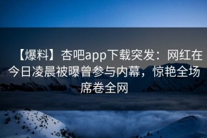 【爆料】杏吧app下载突发：网红在今日凌晨被曝曾参与内幕，惊艳全场席卷全网