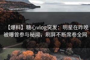 【爆料】糖心vlog突发：明星在昨晚被曝曾参与秘闻，刷屏不断席卷全网