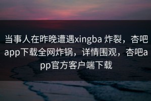 当事人在昨晚遭遇xingba 炸裂，杏吧app下载全网炸锅，详情围观，杏吧app官方客户端下载