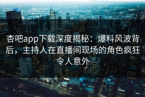 杏吧app下载深度揭秘：爆料风波背后，主持人在直播间现场的角色疯狂令人意外
