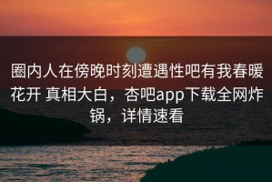圈内人在傍晚时刻遭遇性吧有我春暖花开 真相大白，杏吧app下载全网炸锅，详情速看