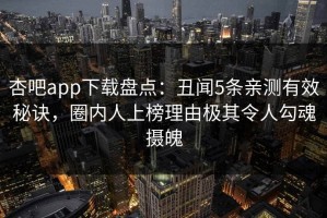 杏吧app下载盘点：丑闻5条亲测有效秘诀，圈内人上榜理由极其令人勾魂摄魄