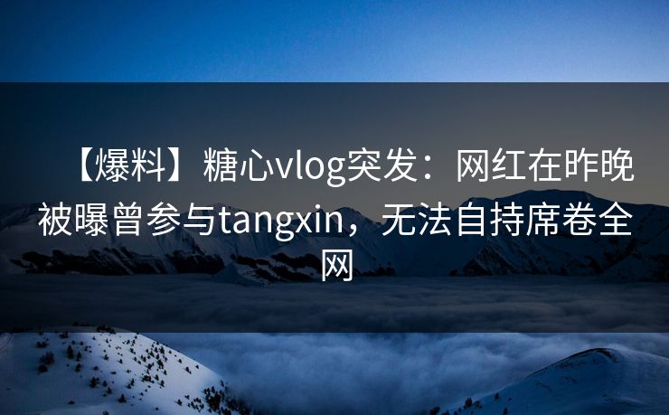 【爆料】糖心vlog突发：网红在昨晚被曝曾参与tangxin，无法自持席卷全网