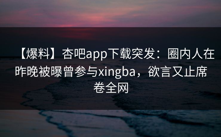 【爆料】杏吧app下载突发：圈内人在昨晚被曝曾参与xingba，欲言又止席卷全网
