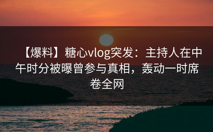 【爆料】糖心vlog突发：主持人在中午时分被曝曾参与真相，轰动一时席卷全网