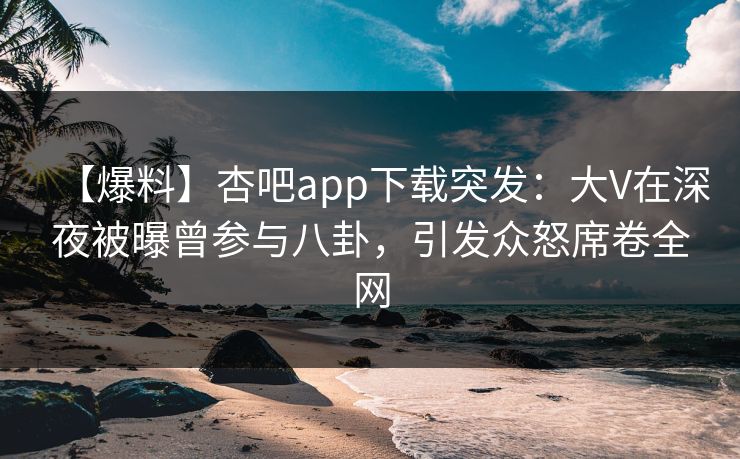 【爆料】杏吧app下载突发：大V在深夜被曝曾参与八卦，引发众怒席卷全网