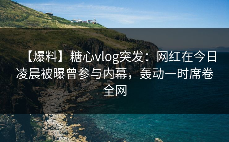 【爆料】糖心vlog突发：网红在今日凌晨被曝曾参与内幕，轰动一时席卷全网