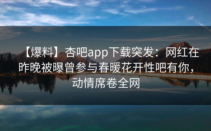 【爆料】杏吧app下载突发：网红在昨晚被曝曾参与春暖花开性吧有你，动情席卷全网