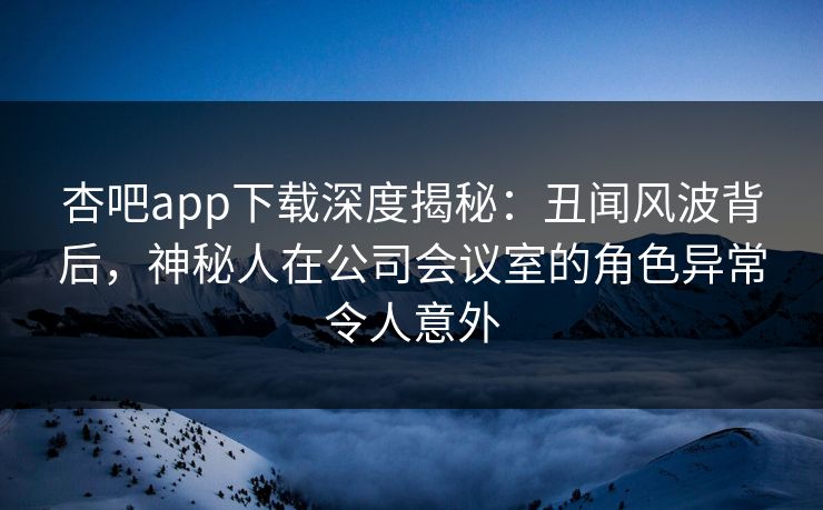杏吧app下载深度揭秘：丑闻风波背后，神秘人在公司会议室的角色异常令人意外