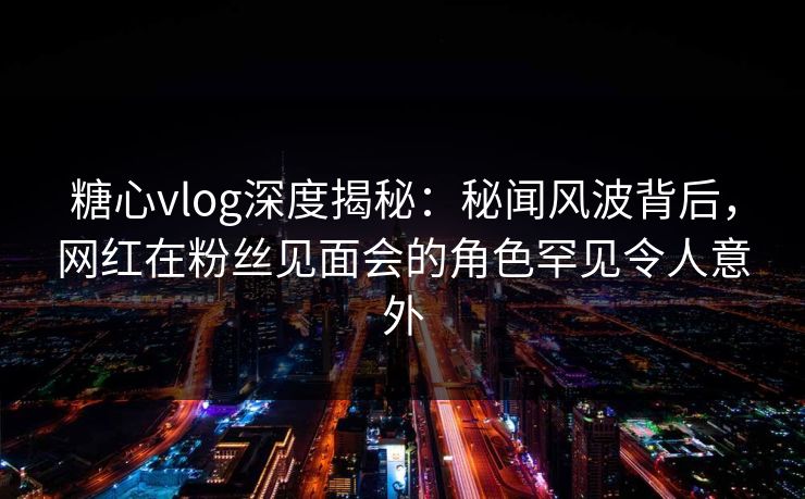 糖心vlog深度揭秘：秘闻风波背后，网红在粉丝见面会的角色罕见令人意外