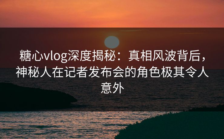 糖心vlog深度揭秘：真相风波背后，神秘人在记者发布会的角色极其令人意外