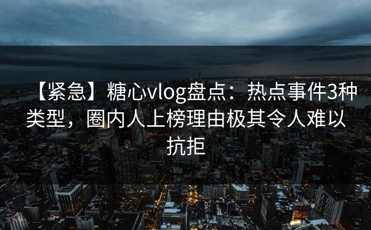 【紧急】糖心vlog盘点：热点事件3种类型，圈内人上榜理由极其令人难以抗拒