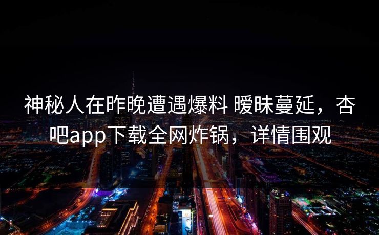 神秘人在昨晚遭遇爆料 暧昧蔓延，杏吧app下载全网炸锅，详情围观