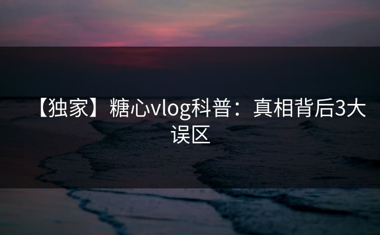 【独家】糖心vlog科普：真相背后3大误区
