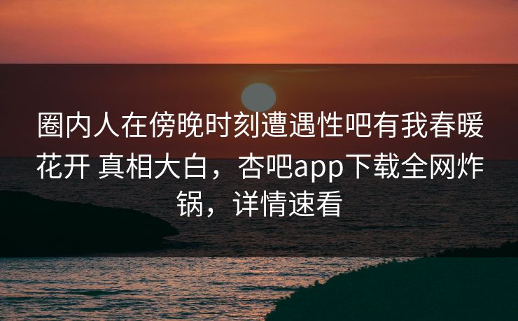 圈内人在傍晚时刻遭遇性吧有我春暖花开 真相大白，杏吧app下载全网炸锅，详情速看