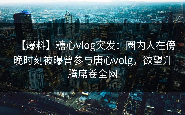 【爆料】糖心vlog突发：圈内人在傍晚时刻被曝曾参与唐心volg，欲望升腾席卷全网