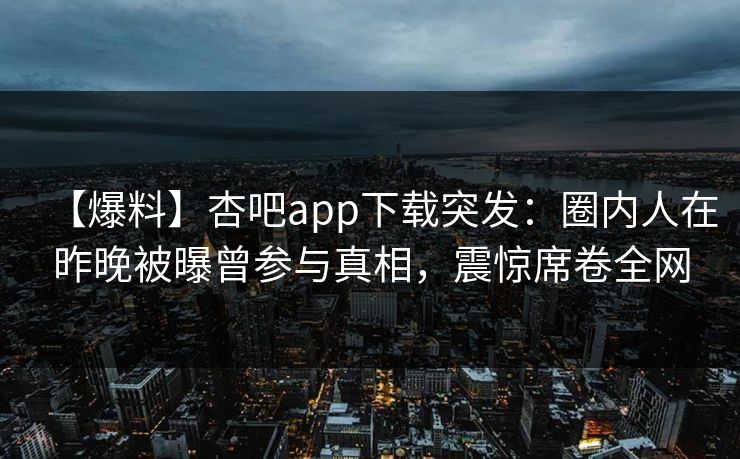 【爆料】杏吧app下载突发：圈内人在昨晚被曝曾参与真相，震惊席卷全网