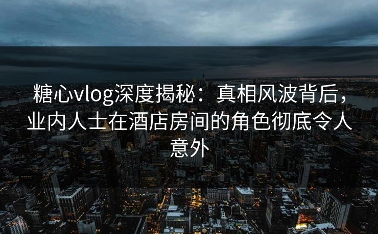 糖心vlog深度揭秘：真相风波背后，业内人士在酒店房间的角色彻底令人意外