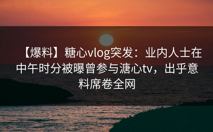 【爆料】糖心vlog突发：业内人士在中午时分被曝曾参与溏心tv，出乎意料席卷全网