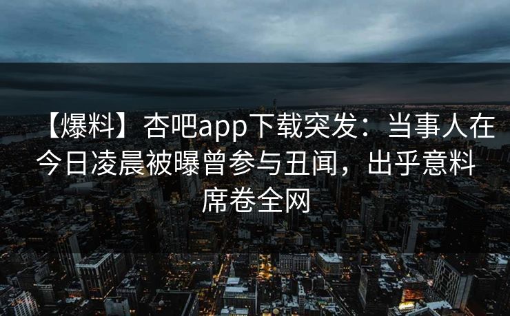 【爆料】杏吧app下载突发：当事人在今日凌晨被曝曾参与丑闻，出乎意料席卷全网