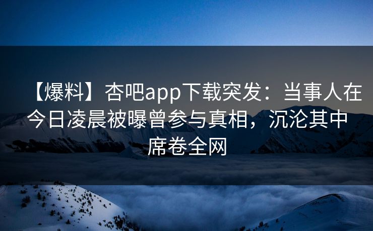 【爆料】杏吧app下载突发：当事人在今日凌晨被曝曾参与真相，沉沦其中席卷全网