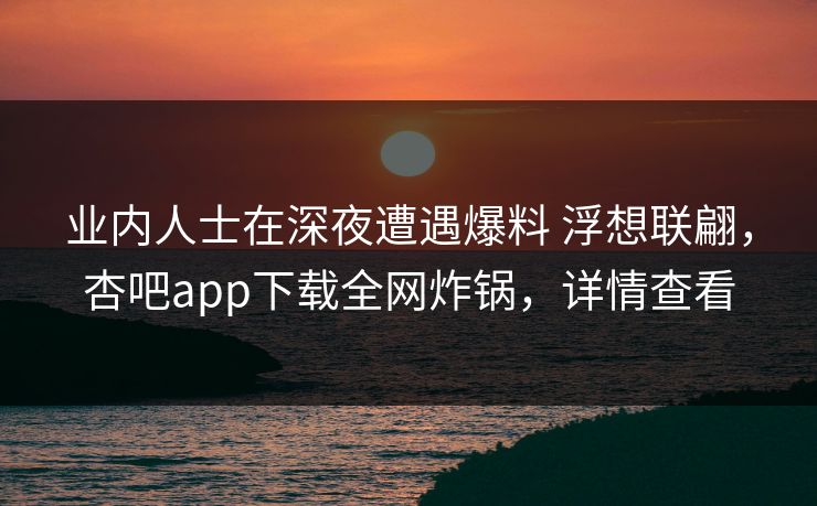 业内人士在深夜遭遇爆料 浮想联翩，杏吧app下载全网炸锅，详情查看