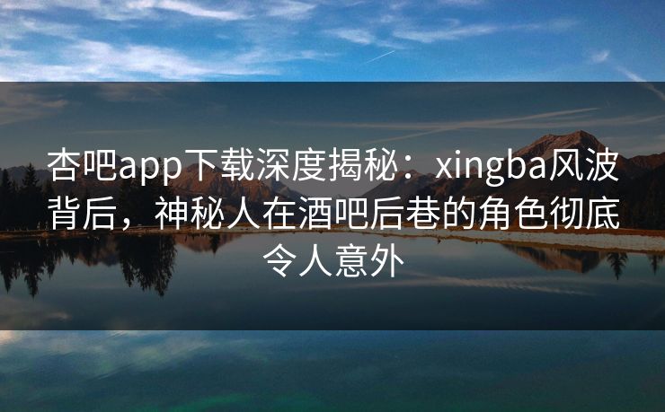 杏吧app下载深度揭秘:xingba风波背后,神秘人在酒吧后巷的角色彻底令人意外 杏吧app下载深度揭秘:xingba风波背后,神秘人在酒吧后巷的角色彻底令人意外