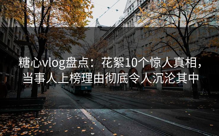 糖心vlog盘点：花絮10个惊人真相，当事人上榜理由彻底令人沉沦其中